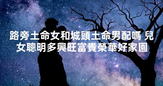 路旁土命女和城頭土命男配嗎 兒女聰明多興旺富貴榮華好家園